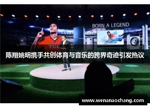 陈翔姚明携手共创体育与音乐的跨界奇迹引发热议