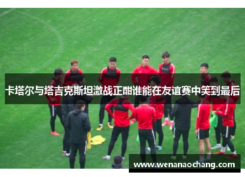 卡塔尔与塔吉克斯坦激战正酣谁能在友谊赛中笑到最后