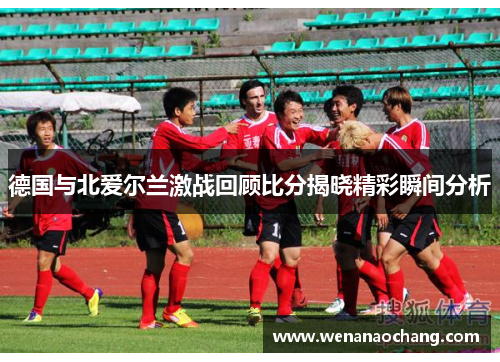 德国与北爱尔兰激战回顾比分揭晓精彩瞬间分析