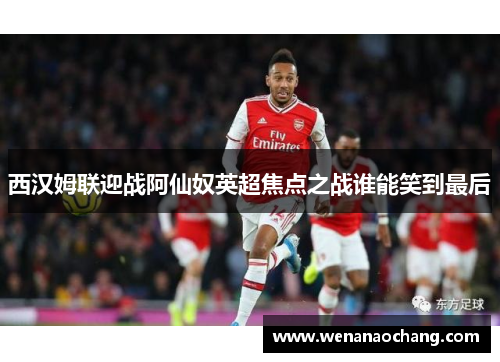 西汉姆联迎战阿仙奴英超焦点之战谁能笑到最后